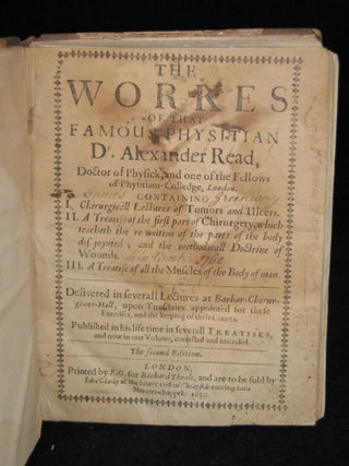 THE WORKES OF THAT FAMOUS PHYSITIAN DR. ALEXANDER READ, DOCTOR OF PHYSICK, AND ONE OF THE FELLOWS OF PHYSITIAN-COLLEGE, LONDON. CONTAINING I. CHIRURGICALL LECTURES OF TUMORS AND ULCERS. II. A TREATISE ON THE FIRST PART OF CHIRURGERY, WHICH TEACHETH THE RE-UNITION OF THE PARTS OF THE BODY DIS-JOYNTED; AND THE METHODICALL DOCTRINE OF WOUNDS. III. A TREATISE OF ALL THE MUSCLES OF THE BODY OF MAN. DELIVERED IN SMALL LECTURES AT BARBAR-CHIRURGIANS-HALL, UPON TUESDAIES APPOINTED FOR THESE EXERCISES, AND THE KEEPING OF THEIR COURTS. PUBLISHED IN HIS LIFE TIME IN SEVERAL TREATISES, AND NOW IN ONE VOLUME, CORRECTED AND AMENDED