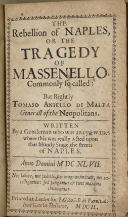 [DRAMA] THE REBELLION OF NAPLES, OR THE TRAGEDY OF MASSENELLO. COMMONLY SO CALLED: BUT RIGHTLY TOMASO ANIELLO DI MALFA GENERALL OF THE NEOPOLITANS. WRITTEN BY A GENTLEMAN WHO WAS AN EYEWITNES WHERE THIS WAS REALLY ACTED UPON THAT BLOUDY STAGE, THE STREETS OF NAPLES.