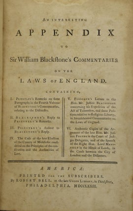AN INTERESTING APPENDIX TO SIR WILLIAM BLACKSTONE’S COMMENTARIES ON THE LAWS OF ENGLAND. CONTAINING, I. PRIESTLEY’S REMARKS ON SOME PARAGRAPHS IN THE FOURTH VOLUME OF DR. BLACKSTONE’S COMMENTARIES ON THE LAWS OF ENGLAND. RELATING TO THE DISSENTERS. II. BLACKSTONE’S REPLY TO PRIESTLEY’S REMARKS. III. PRIESTLEY’S ANSWER TO BLACKSTONE’S REPLY. IV. THE CASE OF THE LATE ELECTION OF THE COUNTY OF MIDDLESEX CONSIDERED ON THE PRINCIPLES OF THE CONSTITUTION AND THE AUTHORITIES OF LAW. V. FURNEAUX’S LETTERS TO THE HON. MR. JUSTICE BLACKSTONE CONCERNING HIS EXPOSITION OF THE ACT OF TOLERATION, AND SOME POSITIONS RELATIVE TO RELIGIOUS LIBERTY, IN HIS CELEBRATED COMMENTARIES ON THE LAWS OF ENGLAND. VI. AUTHENTIC COPIES OF THE ARGUMENT OF THE LATE HON. MR. JUSTICE FOSTER IN THE COURT OF JUDGES DELEGATES, AND OF THE SPEECH OF THE RIGHT HON. LORD MANSFIELD IN THE HOUSE OF LORDS, IN THE CAUSE BETWEEN THE CITY OF LONDON AND THE DISSENTERS.