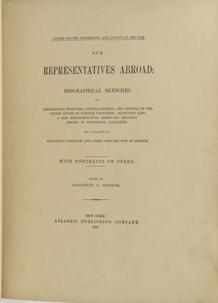 OUR REPRESENTATIVES ABROAD: BIOGRAPHICAL SKETCHES OF EMBASSADORS, MINISTERS, CONSULS-GENERAL, AND CONSULS OF THE UNITED STATES IN FOREIGN COUNTRIES; INCLUDING ALSO A FEW REPRESENTATIVE AMERICANS RESIDING ABROAD IN UNOFFICIAL CAPACITIES, AND A CATALOGUE OF DIPLOMATIC, CONSULAR, AND OTHER OFFICERS NOW IN SERVICE. (UNITED STATES DIPLOMATIC AND CONSULAR SERVICE)