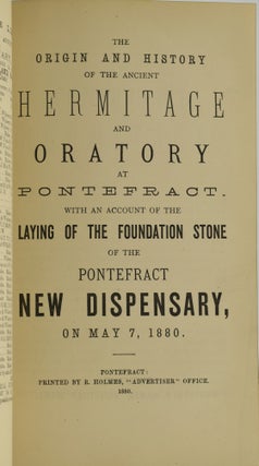 [MASONIC] REPORT OF THE MEETING AT PONTEFRACT, [...] ALSO AN ACCOUNT OF THE PROCEEDINGS AT THE SPECIAL SERVICE IN ST. GILES’ CHURCH, AND AT THE BANQUET AT THE MILITIA DEPOT. | THE ORIGIN AND HISTORY OF THE ANCIENT HERMITAGE AND ORATORY AT PONTEFRACT. WITH AN ACCOUNT OF THE LAYING OF THE FOUNDATION STONE OF THE PONTEFRACT NEW DISPENSARY, ON MAY 7, 1880. | THE OPENING CEREMONY, OF THE NEW DISPENSARY, IN SOUTHGATE, PONTEFRACT, BY THE WORSHIPFUL THE MAYOR OF PONTEFRACT, [...] AN ACCOUNT OF THE EARLIER CHARITIES OF PONTEFRACT. (THREE VOLUMES BOUND IN ONE)