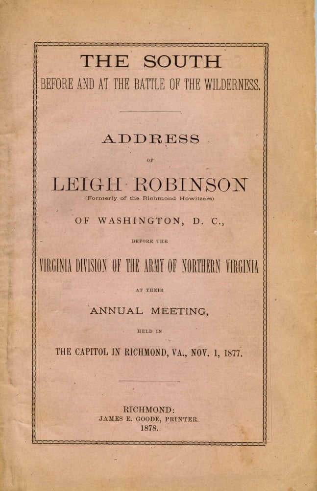 Item #296401 [CIVIL WAR] THE SOUTH BEFORE AND AT THE BATTLE OF THE WILDERNESS. ADDRESS OF LEIGH ROBINSON (FORMERLY OF THE RICHMOND HOWITZERS) OF WASHINGTON D. C., BEFORE THE VIRGINIA DIVISION OF THE ARMY OF NORTHERN VIRGINIA AT THEIR ANNUAL MEETING, HELD IN THE CAPITOL IN RICHMOND, VA., NOV. 1, 1877. Leigh Robinson.