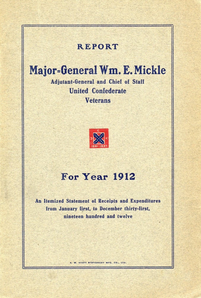 Item #296518 [CIVIL WAR] [CONFEDERATE] [VETERANS] REPORT OF MAJOR-GEN’L WM. E. MICKEL, ADJ’T-GEN’L AND CHIEF OF STAFF UNITED CONFEDERATE VETERANS. FOR THE YEAR 1912. AN ITEMIZED STATEMENT OF RECEIPTS AND EXPENDITURES FROM JANUARY FIRST, TO DECEMBER THIRTY-FIRST, NINETEEN HUNDRED AND TWELVE. William E. Mickel.